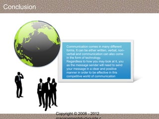 Conclusion 
Communication comes in many different 
forms. It can be either written, verbal, non-verbal 
and communication can also come 
in the form of technology. 
Regardless to how you may look at it, you 
as the message sender will need to send 
your message in a clear and positive 
manner in order to be effective in this 
competitive world of communication 
Copyright © 2008 - 2012 
managementstudyguide.c 

