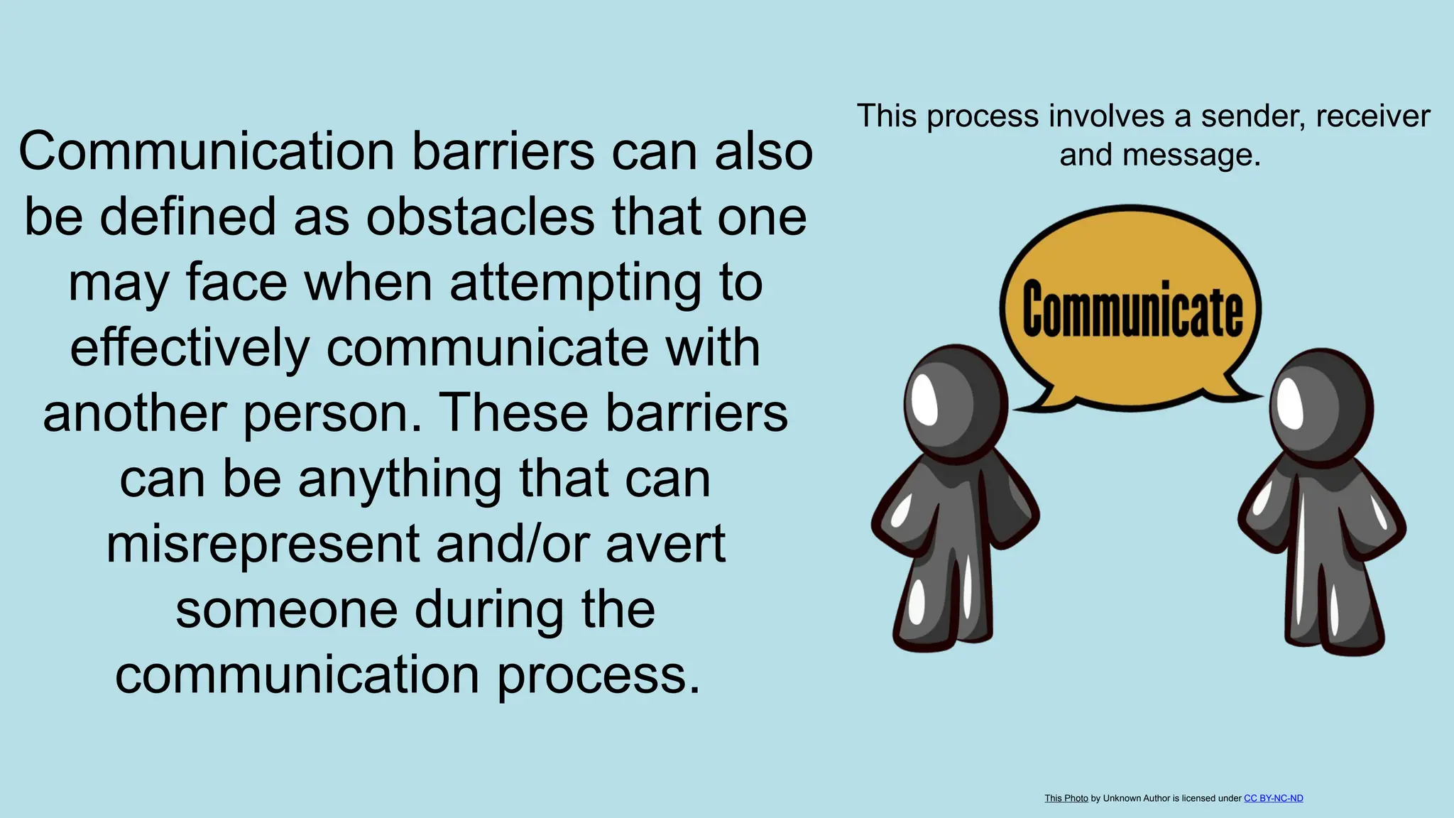 Communication barriers can also
be defined as obstacles that one
may face when attempting to
effectively communicate with
another person. These barriers
can be anything that can
misrepresent and/or avert
someone during the
communication process.
This process involves a sender, receiver
and message.
This Photo by Unknown Author is licensed under CC BY-NC-ND
 