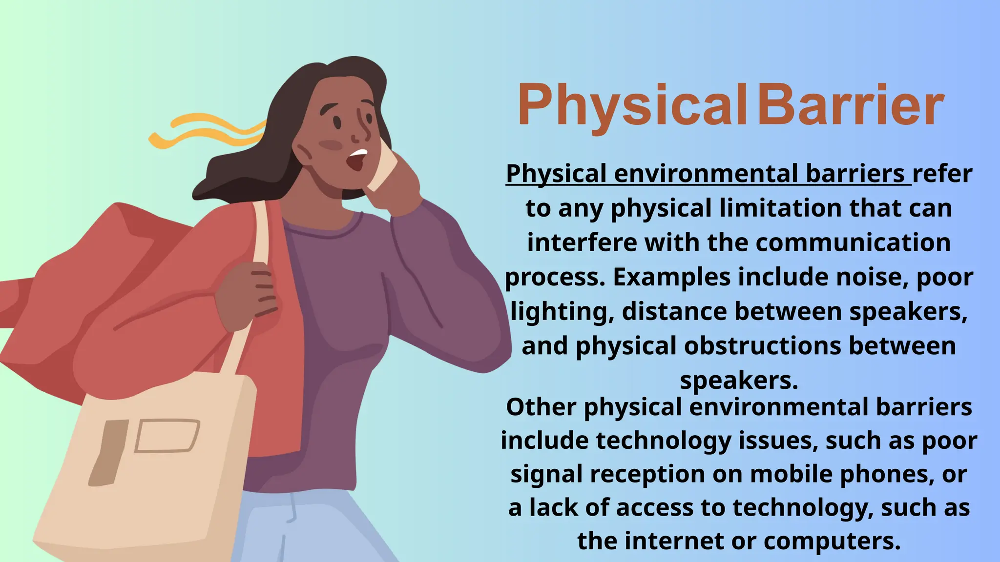 PhysicalBarrier
Physical environmental barriers refer
to any physical limitation that can
interfere with the communication
process. Examples include noise, poor
lighting, distance between speakers,
and physical obstructions between
speakers.
Other physical environmental barriers
include technology issues, such as poor
signal reception on mobile phones, or
a lack of access to technology, such as
the internet or computers.
 