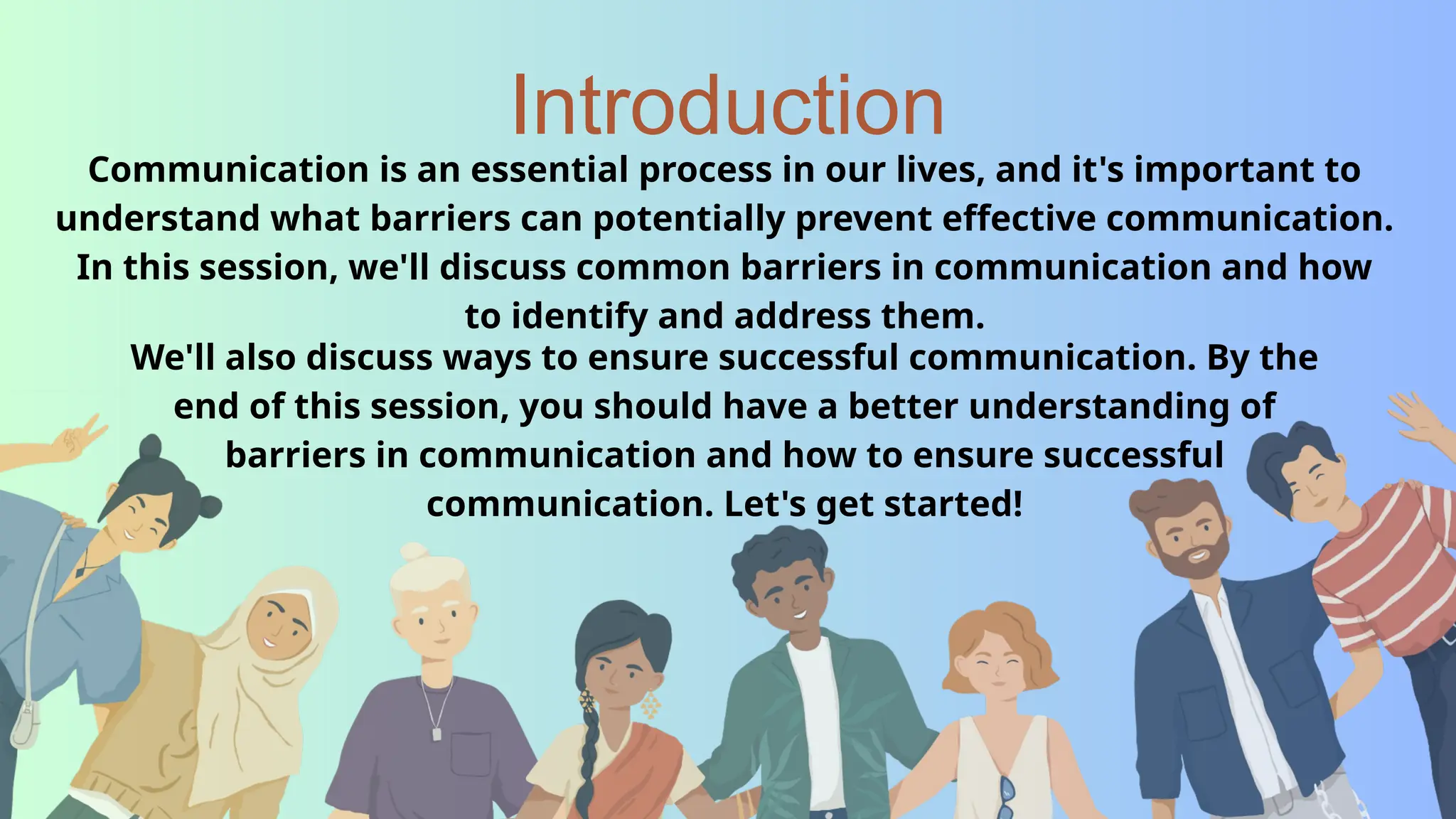 Introduction
Communication is an essential process in our lives, and it's important to
understand what barriers can potentially prevent effective communication.
In this session, we'll discuss common barriers in communication and how
to identify and address them.
We'll also discuss ways to ensure successful communication. By the
end of this session, you should have a better understanding of
barriers in communication and how to ensure successful
communication. Let's get started!
 