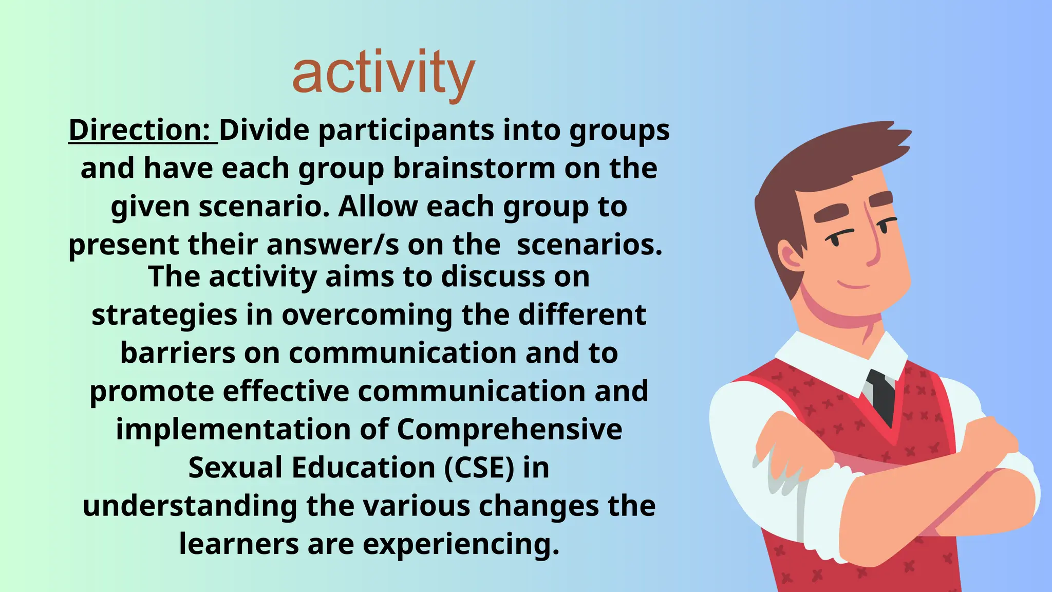 activity
Direction: Divide participants into groups
and have each group brainstorm on the
given scenario. Allow each group to
present their answer/s on the scenarios.
The activity aims to discuss on
strategies in overcoming the different
barriers on communication and to
promote effective communication and
implementation of Comprehensive
Sexual Education (CSE) in
understanding the various changes the
learners are experiencing.
 