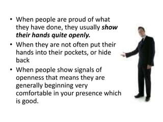• When people are proud of what
they have done, they usually show
their hands quite openly.
• When they are not often put their
hands into their pockets, or hide
back
• When people show signals of
openness that means they are
generally beginning very
comfortable in your presence which
is good.
 