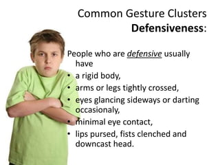 Common Gesture Clusters
Defensiveness:
People who are defensive usually
have
• a rigid body,
• arms or legs tightly crossed,
• eyes glancing sideways or darting
occasionaly,
• minimal eye contact,
• lips pursed, fists clenched and
downcast head.
 