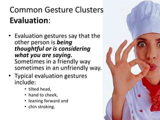 Common Gesture Clusters
Evaluation:
• Evaluation gestures say that the
other person is being
thoughtful or is considering
what you are saying.
Sometimes in a friendly way
sometimes in an unfriendly way.
• Typical evaluation gestures
include:
• tilted head,
• hand to cheek,
• leaning forward and
• chin stroking.
 