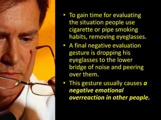 • To gain time for evaluating
the situation people use
cigarette or pipe smoking
habits, removing eyeglasses.
• A final negative evaluation
gesture is dropping his
eyeglasses to the lower
bridge of noise and peering
over them.
• This gesture usually causes a
negative emotional
overreaction in other people.
 