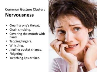 Common Gesture Clusters
Nervousness
• Clearing one’s throat,
• Chain smoking.
• Covering the mouth with
hand,
• Tapping fingers.
• Whistling,
• Jingling pocket change,
• Fidgeting,
• Twitching lips or face.
 
