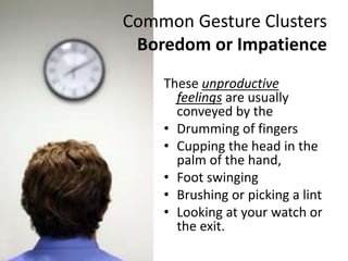 Common Gesture Clusters
Boredom or Impatience
These unproductive
feelings are usually
conveyed by the
• Drumming of fingers
• Cupping the head in the
palm of the hand,
• Foot swinging
• Brushing or picking a lint
• Looking at your watch or
the exit.
 