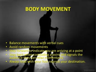 BODY MOVEMENT
• Balance movements with verbal cues
• Avoid random movements
• Step forward to indicate you are arriving at a point
• Step back when concluding a point and signals the
audience they can relax momentarily
• Always lead with your foot nearest your destination.
 