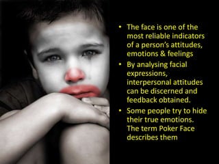 • The face is one of the
most reliable indicators
of a person’s attitudes,
emotions & feelings
• By analysing facial
expressions,
interpersonal attitudes
can be discerned and
feedback obtained.
• Some people try to hide
their true emotions.
The term Poker Face
describes them
 
