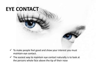 EYE CONTACT
 To make people feel good and show your interest you must
maintain eye contact.
 The easiest way to maintain eye contact naturally is to look at
the persons whole face above the tip of their nose
 