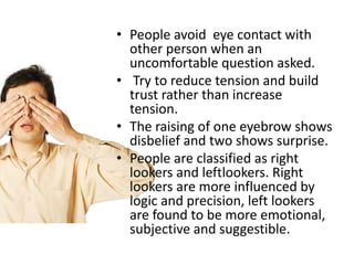 • People avoid eye contact with
other person when an
uncomfortable question asked.
• Try to reduce tension and build
trust rather than increase
tension.
• The raising of one eyebrow shows
disbelief and two shows surprise.
• People are classified as right
lookers and leftlookers. Right
lookers are more influenced by
logic and precision, left lookers
are found to be more emotional,
subjective and suggestible.
 