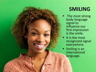 SMILING
 The most strong
body language
signal to
influence our
first impression
is the smile.
 It is the most
recognized signal
everywhere.
 Smiling is an
international
language.
 