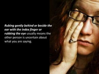 Rubing gently behind or beside the
ear with the index finger or
rubbing the eye usually means the
other person is uncertain about
what you are saying.
 