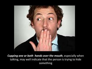 Cupping one or both hands over the mouth, especially when
talking, may well indicate that the person is trying to hide
something
 