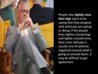 People who tightly cross
their legs seem to be
saying that they disagree
with what you are saying
or doing. If the people
have tightly crossed legs
and tightly crossed arms,
their inner attitude is
usually one of extreme
negativity toward what is
going on around them. It
may be difficult to get
agreement.
 