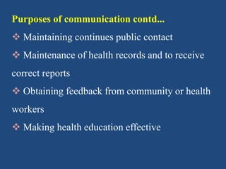 Purposes of communication contd...
 Maintaining continues public contact
 Maintenance of health records and to receive
correct reports
 Obtaining feedback from community or health
workers
 Making health education effective
 