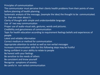 Principles of communication
The communicator must perceive their clients health problems from their points of view
before planning of health planning.
Systematic analysis of the message, (example the idea) the thought to be communicated.
So that one clear about it.
Clarity of thought with simple and understandable language
Use of two way communication
Proper use of audio-visual aids, gestures, words and pictures.
Credibility and genuineness of communication
Topic for health education according to requirement feelings beliefs and experiences of
people
Latest and reliable information
Correct medium or method for communication
Appropriate attention to verbal as well as non verbal messages
Increases communication skills for this following steps may be fruitful
Being confident in your ability to relate to people
Be honest with your feelings
Be sensitive to the needs of others
Be consistent and know yourself
Recognize symptoms of anxiety
Be careful in non verbal communication
 