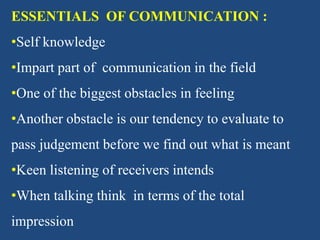 ESSENTIALS OF COMMUNICATION :
•Self knowledge
•Impart part of communication in the field
•One of the biggest obstacles in feeling
•Another obstacle is our tendency to evaluate to
pass judgement before we find out what is meant
•Keen listening of receivers intends
•When talking think in terms of the total
impression
 