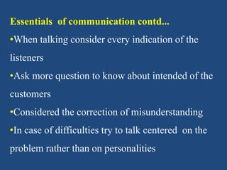 Essentials of communication contd...
•When talking consider every indication of the
listeners
•Ask more question to know about intended of the
customers
•Considered the correction of misunderstanding
•In case of difficulties try to talk centered on the
problem rather than on personalities
 