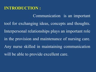 INTRODUCTION :
Communication is an important
tool for exchanging ideas, concepts and thoughts.
Interpersonal relationships plays an important role
in the provision and maintenance of nursing care.
Any nurse skilled in maintaining communication
will be able to provide excellent care.
 