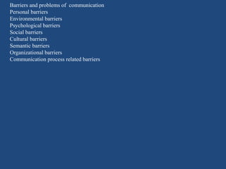 Barriers and problems of communication
Personal barriers
Environmental barriers
Psychological barriers
Social barriers
Cultural barriers
Semantic barriers
Organizational barriers
Communication process related barriers
 