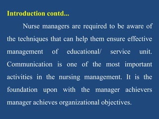 Introduction contd...
Nurse managers are required to be aware of
the techniques that can help them ensure effective
management of educational/ service unit.
Communication is one of the most important
activities in the nursing management. It is the
foundation upon with the manager achievers
manager achieves organizational objectives.
 
