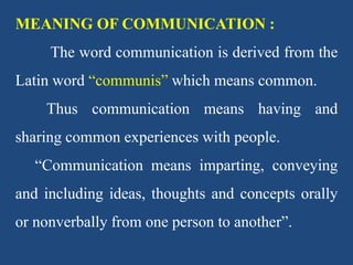 MEANING OF COMMUNICATION :
The word communication is derived from the
Latin word “communis” which means common.
Thus communication means having and
sharing common experiences with people.
“Communication means imparting, conveying
and including ideas, thoughts and concepts orally
or nonverbally from one person to another”.
 