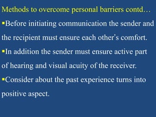 Methods to overcome personal barriers contd…
Before initiating communication the sender and
the recipient must ensure each other’s comfort.
In addition the sender must ensure active part
of hearing and visual acuity of the receiver.
Consider about the past experience turns into
positive aspect.
 