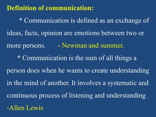 Definition of communication:
* Communication is defined as an exchange of
ideas, facts, opinion are emotions between two or
more persons. - Newman and summer.
* Communication is the sum of all things a
person does when he wants to create understanding
in the mind of another. It involves a systematic and
continuous process of listening and understanding
-Allen Lewis
 