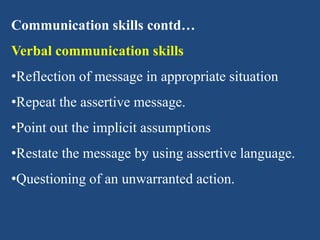 Communication skills contd…
Verbal communication skills
•Reflection of message in appropriate situation
•Repeat the assertive message.
•Point out the implicit assumptions
•Restate the message by using assertive language.
•Questioning of an unwarranted action.
 