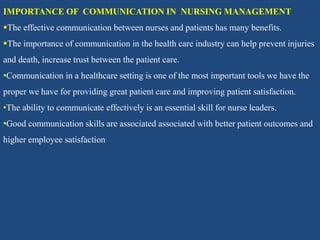 IMPORTANCE OF COMMUNICATION IN NURSING MANAGEMENT
The effective communication between nurses and patients has many benefits.
The importance of communication in the health care industry can help prevent injuries
and death, increase trust between the patient care.
•Communication in a healthcare setting is one of the most important tools we have the
proper we have for providing great patient care and improving patient satisfaction.
•The ability to communicate effectively is an essential skill for nurse leaders.
•Good communication skills are associated associated with better patient outcomes and
higher employee satisfaction
 