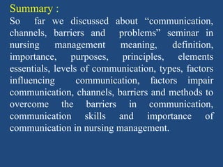 Summary :
So far we discussed about “communication,
channels, barriers and problems” seminar in
nursing management meaning, definition,
importance, purposes, principles, elements
essentials, levels of communication, types, factors
influencing communication, factors impair
communication, channels, barriers and methods to
overcome the barriers in communication,
communication skills and importance of
communication in nursing management.
 
