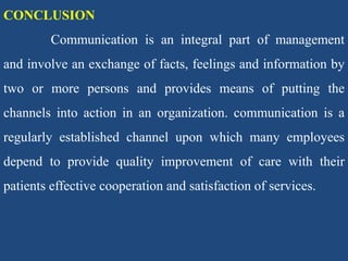 CONCLUSION
Communication is an integral part of management
and involve an exchange of facts, feelings and information by
two or more persons and provides means of putting the
channels into action in an organization. communication is a
regularly established channel upon which many employees
depend to provide quality improvement of care with their
patients effective cooperation and satisfaction of services.
 