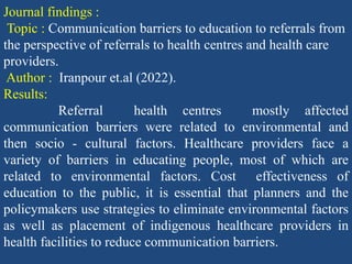 Journal findings :
Topic : Communication barriers to education to referrals from
the perspective of referrals to health centres and health care
providers.
Author : Iranpour et.al (2022).
Results:
Referral health centres mostly affected
communication barriers were related to environmental and
then socio - cultural factors. Healthcare providers face a
variety of barriers in educating people, most of which are
related to environmental factors. Cost effectiveness of
education to the public, it is essential that planners and the
policymakers use strategies to eliminate environmental factors
as well as placement of indigenous healthcare providers in
health facilities to reduce communication barriers.
 