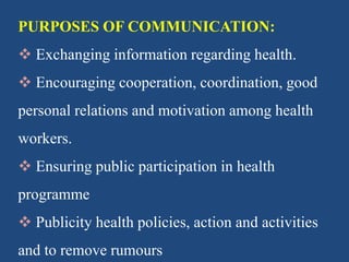 PURPOSES OF COMMUNICATION:
 Exchanging information regarding health.
 Encouraging cooperation, coordination, good
personal relations and motivation among health
workers.
 Ensuring public participation in health
programme
 Publicity health policies, action and activities
and to remove rumours
 