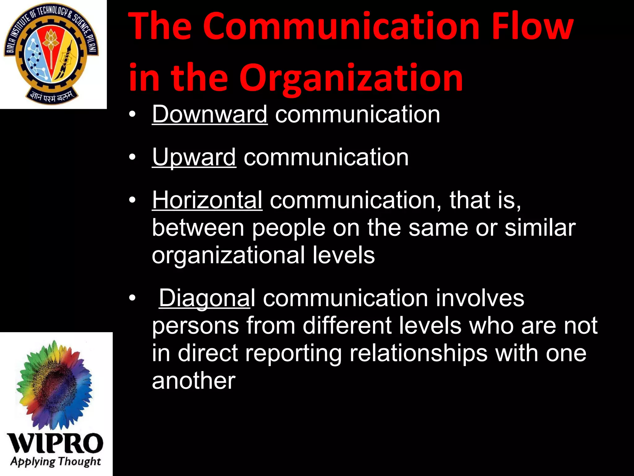 The Communication Flow in the Organization  Downward  communication  Upward  communication  Horizontal  communication, that is, between people on the same or similar organizational levels Diagona l communication involves persons from different levels who are not in direct reporting relationships with one another   