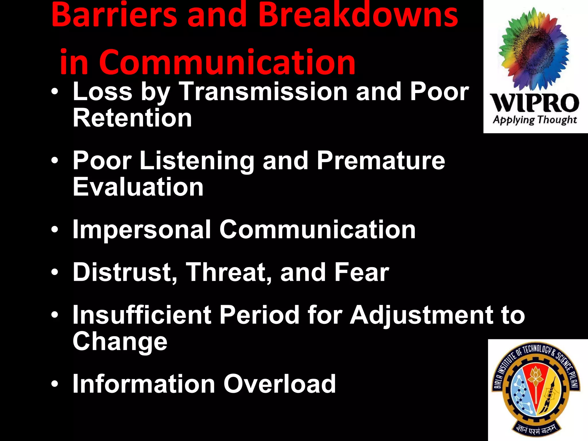 Barriers and Breakdowns  in Communication  Loss by Transmission and Poor Retention   Poor Listening and Premature Evaluation   Impersonal Communication   Distrust, Threat, and Fear   Insufficient Period for Adjustment to Change   Information Overload   