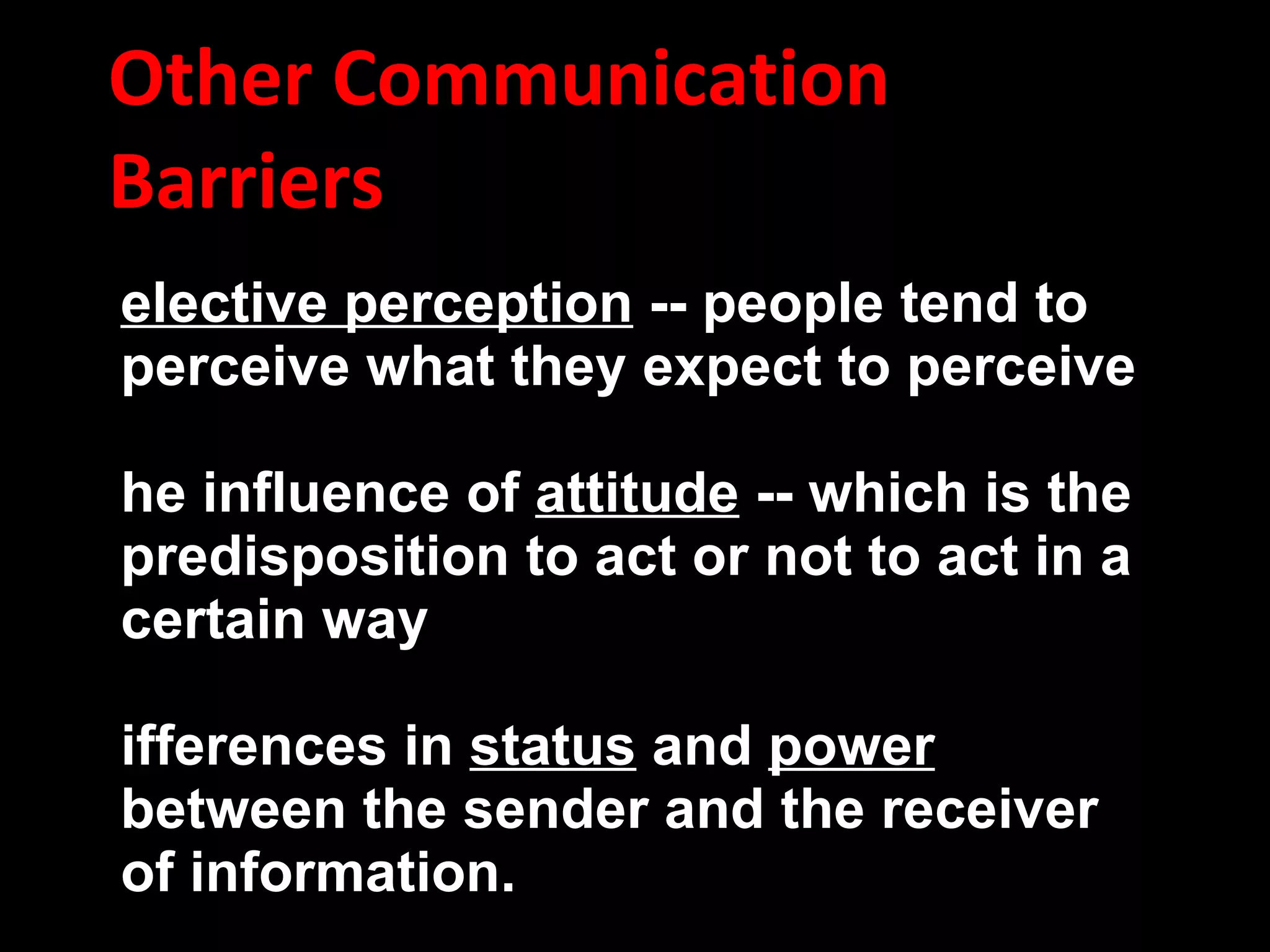 Other Communication Barriers Selective perception  -- people tend to perceive what they expect to perceive  The influence of  attitude  -- which is the predisposition to act or not to act in a certain way Differences in  status  and  power  between the sender and the receiver of information.  Information passing through several  levels  in the organization hierarchy tends to be distorted.  