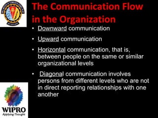 The Communication Flow in the Organization  Downward  communication  Upward  communication  Horizontal  communication, that is, between people on the same or similar organizational levels Diagona l communication involves persons from different levels who are not in direct reporting relationships with one another   