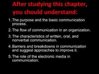 After studying this chapter, you should understand: 1. The purpose and the basic communication process. 2. The flow of communication in an organization. 3. The characteristics of written, oral, and nonverbal communication. 4. Barriers and breakdowns in communication and suggest approaches to improve it. 5. The role of the electronic media in communication. 