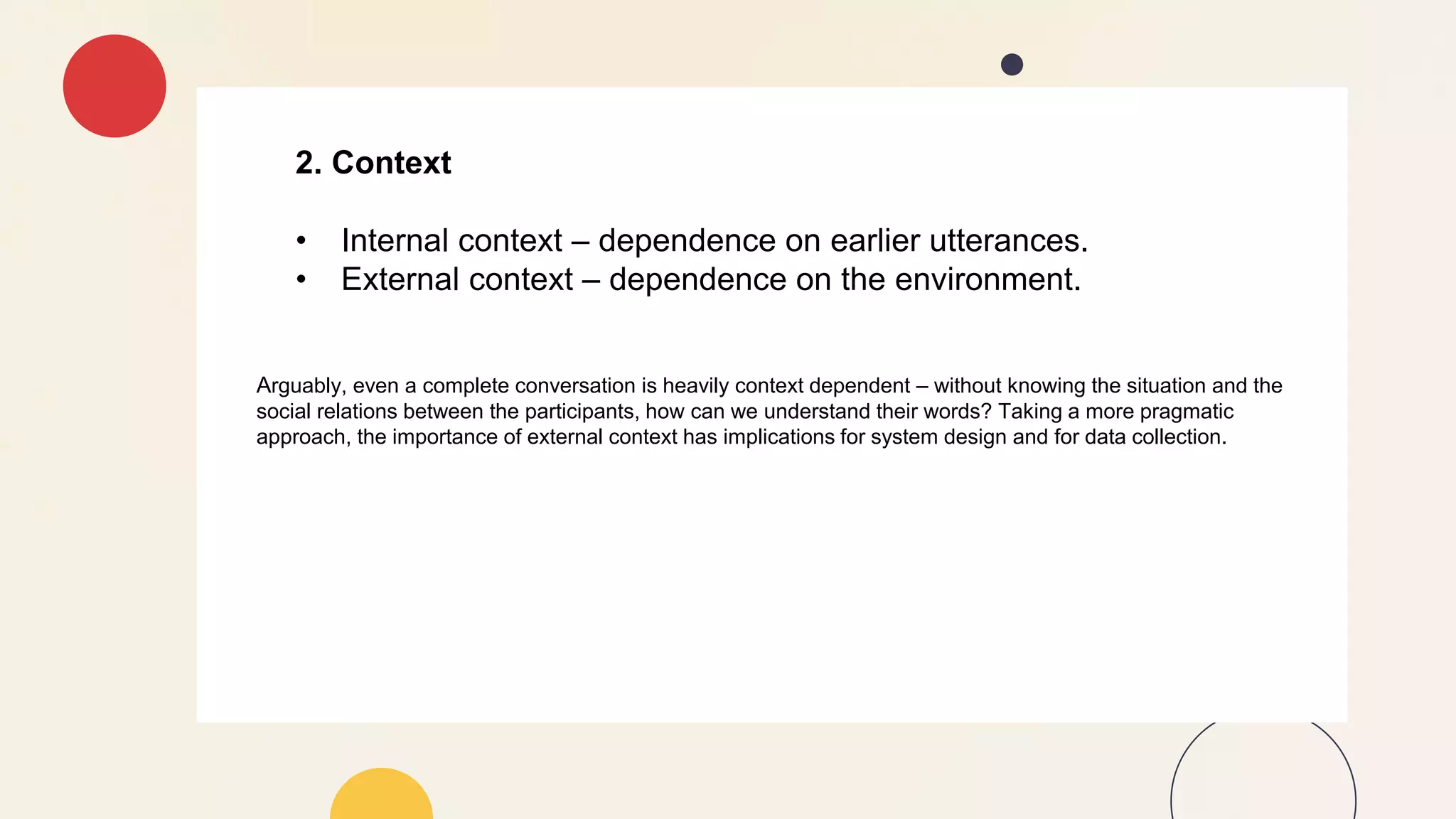 2. Context
• Internal context – dependence on earlier utterances.
• External context – dependence on the environment.
Arguably, even a complete conversation is heavily context dependent – without knowing the situation and the
social relations between the participants, how can we understand their words? Taking a more pragmatic
approach, the importance of external context has implications for system design and for data collection.
 