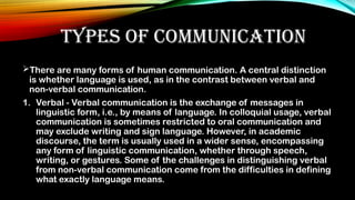TYPES OF COMMUNICATION
There are many forms of human communication. A central distinction
is whether language is used, as in the contrast between verbal and
non-verbal communication.
1. Verbal - Verbal communication is the exchange of messages in
linguistic form, i.e., by means of language. In colloquial usage, verbal
communication is sometimes restricted to oral communication and
may exclude writing and sign language. However, in academic
discourse, the term is usually used in a wider sense, encompassing
any form of linguistic communication, whether through speech,
writing, or gestures. Some of the challenges in distinguishing verbal
from non-verbal communication come from the difficulties in defining
what exactly language means.
 