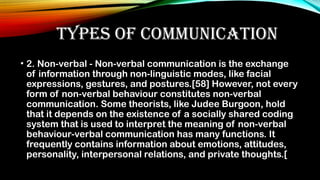TYPES OF COMMUNICATION
• 2. Non-verbal - Non-verbal communication is the exchange
of information through non-linguistic modes, like facial
expressions, gestures, and postures.[58] However, not every
form of non-verbal behaviour constitutes non-verbal
communication. Some theorists, like Judee Burgoon, hold
that it depends on the existence of a socially shared coding
system that is used to interpret the meaning of non-verbal
behaviour-verbal communication has many functions. It
frequently contains information about emotions, attitudes,
personality, interpersonal relations, and private thoughts.[
 