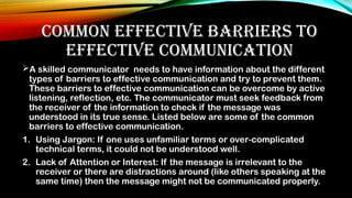 COMMON EFFECTIVE BARRIERS TO
EFFECTIVE COMMUNICATION
A skilled communicator needs to have information about the different
types of barriers to effective communication and try to prevent them.
These barriers to effective communication can be overcome by active
listening, reflection, etc. The communicator must seek feedback from
the receiver of the information to check if the message was
understood in its true sense. Listed below are some of the common
barriers to effective communication.
1. Using Jargon: If one uses unfamiliar terms or over-complicated
technical terms, it could not be understood well.
2. Lack of Attention or Interest: If the message is irrelevant to the
receiver or there are distractions around (like others speaking at the
same time) then the message might not be communicated properly.
 
