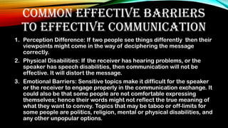 COMMON EFFECTIVE BARRIERS
TO EFFECTIVE COMMUNICATION
1. Perception Difference: If two people see things differently then their
viewpoints might come in the way of deciphering the message
correctly.
2. Physical Disabilities: If the receiver has hearing problems, or the
speaker has speech disabilities, then communication will not be
effective. It will distort the message.
3. Emotional Barriers: Sensitive topics make it difficult for the speaker
or the receiver to engage properly in the communication exchange. It
could also be that some people are not comfortable expressing
themselves; hence their words might not reflect the true meaning of
what they want to convey. Topics that may be taboo or off-limits for
some people are politics, religion, mental or physical disabilities, and
any other unpopular options.
 