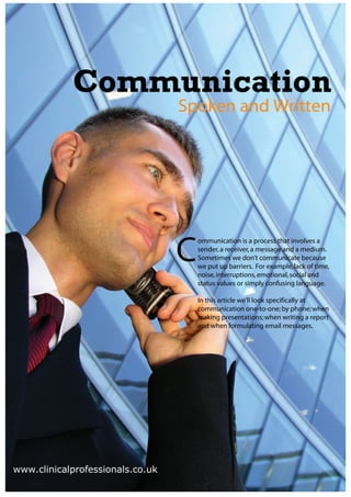 Communication
                                  Spoken and Written




                                  C
                                      ommunication is a process that involves a
                                      sender, a receiver, a message and a medium.
                                      Sometimes we don’t communicate because
                                      we put up barriers. For example, lack of time,
                                      noise, interruptions, emotional, social and
                                      status values or simply confusing language.

                                      In this article we’ll look specifically at
                                      communication one-to-one; by phone; when
                                      making presentations; when writing a report
                                      and when formulating email messages.




www.clinicalprofessionals.co.uk
 