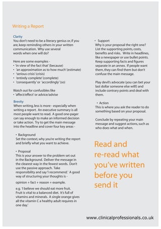 Writing a Report

Clarity
You don’t need to be a literary genius or, if you      • Support
are, keep reminding others in your written              Why is your proposal the right one?
communication. Why use several                          List the supporting points, costs,
words when one will do?                                 benefits and risks. Write in headlines,
                                                        like a newspaper or use bullet points.
Here are some examples -                                Keep supporting facts and figures
• ‘in view of the fact that’ (because)                  separate in an annex. If people want
• ‘an approximation as to how much’ (estimate)          them, they can find them but don’t
• ‘serious crisis’ (crisis)                             confuse the main message.
• ‘entirely complete’ (complete)
• ‘consequently’ or ‘accordingly’ (so)                  Play devil’s advocate (you can bet your
                                                        last dollar someone else will!) and
Watch out for confusibles like                          include contrary points and deal with
• ‘affect/effect’ or advice/advise                      them.
Brevity                                                  • Action
When writing, less is more - especially when            This is where you ask the reader to do
writing a report. An executive summary is all           something based on your proposal.
most people want to read. A good one-pager
can say enough to make an informed decision             Conclude by repeating your main
or take action. Try to get the main message             message and suggest actions, such as
into the headline and cover four key areas -            who does what and when.
 • Background
 Set the context, why you’re writing the report
 and briefly what you want to achieve.
                                                       Read and
 • Proposal
 This is your answer to the problem set out
 in the Background. Deliver the message in
                                                       re-read what
 the clearest way in the fewest words. Don’t
 use the passive approach. Take                        you’ve written
 responsibility and say ‘I recommend.’ A good
 way of structuring your thoughts is -                 before you
 opinion + fact + reason + example.
 e.g. ‘I believe we should eat more fruit.
                                                       send it
 Fruit is vital to a balanced diet. It’s full of
 vitamins and minerals. A single orange gives
 all the vitamin C a healthy adult requires in
 one day.’


                                                    www.clinicalprofessionals.co.uk
 