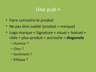 Une pub = Faire connaitre le produit Ne pas être oublié (produit > marque) Logo marque + Signature + visuel + textuel + cible + plus-produit + accroche =  diagonale Humour ? Choc ? Sentiment ? Éthique ? 