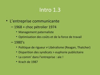 Intro 1.3 L’entreprise communicante 1968 + choc pétrolier 1974 Management paternaliste Optimisation des coûts et de la force de travail 1980’s Politique de rigueur ≠ Libéralisme (Reagan, Thatcher)  Disparition des syndicats > euphorie publicitaire La comm’ dans l’entreprise : aïe ! Krach de 1987 