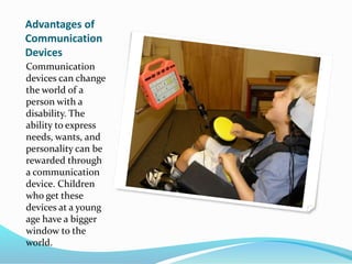 Advantages of
Communication
Devices
Communication
devices can change
the world of a
person with a
disability. The
ability to express
needs, wants, and
personality can be
rewarded through
a communication
device. Children
who get these
devices at a young
age have a bigger
window to the
world.
 